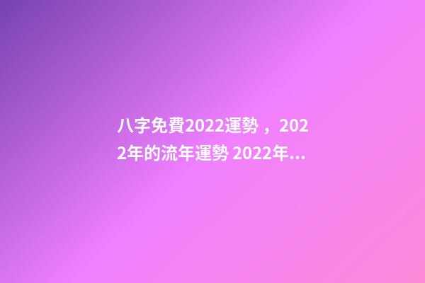 八字免費2022運勢，2022年的流年運勢 2022年八字算運勢，免費算2022 年個人運程